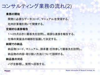 コンサルティング業務の流れ(2)
業務の開始
開発に必要なデータ(コード、マニュアル)を受領する。
社内計算機を用いて開発する。
定期的な進捗報告
１～2カ月おきに顧客先を訪問し、順調な進捗を報告する。
仕様の実装法の細部を協議して決定する。
納期での納品
納品物(コード、マニュアル、請求書）を持参して顧客先を訪問し、
納品物の内容・取り扱い方法について説明する。
納品後の対応
バグを修理し、質問へ回答する。
 