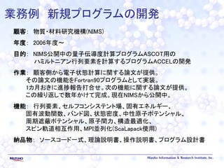 業務例 新規プログラムの開発
顧客： 物質・材料研究機構(NIMS)
年度： 2006年度～
目的： NIMS公開中の量子伝導度計算プログラムASCOT用の
ハミルトニアン行列要素を計算するプログラムACCELの開発
作業： 顧客側から電子状態計算に関する論文が提供。
その論文の機能をFortran90プログラムとして実装。
1カ月おきに進捗報告打合せ。次の機能に関する論文が提供。
この繰り返しで数年かけて完成。現在NIMSから公開中。
機能： 行列要素、セルフコンシステント場、固有エネルギー、
固有波動関数、バンド図、状態密度、中性原子ポテンシャル、
周期遮蔽ポテンシャル、原子間力、構造最適化、
スピン軌道相互作用、MPI並列化(ScaLapack使用)
納品物： ソースコード一式、理論説明書、操作説明書、プログラム設計書
 