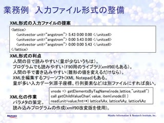 業務例 入力ファイル形式の整備
XML形式の入力ファイルの提案
XML形式の利点
人間の目で読みやすい（量が少ないうちは）。
プログラムでも読みやすい（F90用のライブラリ(xmlf90)もある）。
人間の手で書き込みやすい（雛形の値を変えるだけなら）。
XMLを編集するフリーソフト(XML Notepad)もある。
量が多い入力データ(原子座標、行列要素など)は別ファイルにすれば良い。
XML化の作業
パラメタの策定。
読み込みプログラムの作成(xmlf90改変版を使用)。
<lattice>
<unitvector unit=“angstrom”> 5.43 0.00 0.00 </unitcell>
<unitvector unit=“angstrom”> 0.00 5.43 0.00 </unitcell>
<unitvector unit=“angstrom”> 0.00 0.00 5.43 </unitcell>
</lattice>
vnode => getElementsByTagName(node_lattice,"unitcell")
call getChildValueChar( value, item(vnode,0) )
read(unit=value,fmt=*) lattice%Ax, lattice%Ay, lattice%Az
 