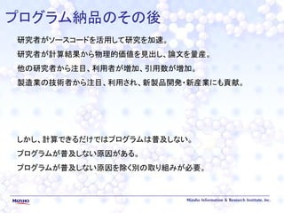 プログラム納品のその後
研究者がソースコードを活用して研究を加速。
研究者が計算結果から物理的価値を見出し、論文を量産。
他の研究者から注目、利用者が増加、引用数が増加。
製造業の技術者から注目、利用され、新製品開発・新産業にも貢献。
しかし、計算できるだけではプログラムは普及しない。
プログラムが普及しない原因がある。
プログラムが普及しない原因を除く別の取り組みが必要。
 