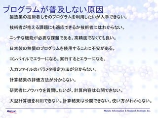 プログラムが普及しない原因
製造業の技術者もそのプログラムを利用したいが入手できない。
技術者が抱える課題にも適応できるか技術者にはわからない。
ニッチな機能が必要な課題である。高精度でなくても良い。
日本製の無償のプログラムを使用することに不安がある。
コンパイルでエラーになる。実行するとエラーになる。
入力ファイルのパラメタ指定方法が分からない。
計算結果の評価方法が分からない。
研究者にノウハウを質問したいが、計算内容は公開できない。
大型計算機を利用できない。計算結果は公開できない。使い方がわからない。
 