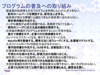 プログラムの普及への取り組み
製造業の技術者もそのプログラムを利用したいが入手できない。
配布ホームページを開設する。配布法人を作る。
技術者が抱える課題にも適応できるか技術者にはわからない。
解析事例集を作成する。
ニッチな機能が必要な課題である。高精度でなくても良い。
個別のニーズに応える追加機能を開発する。
日本製の無償のプログラムを使用することに不安がある。
論文で実績を示す。企業での仕様実績を示す。
コンパイルでエラーになる。実行するとエラーになる。
Makefile等を整備する。標準文法に従うコードにする。各環境でテストする。
入力ファイルのパラメタ指定方法が分からない。
操作説明書を作成する。GUIを作る。自動設定にする。
計算結果の評価方法が分からない。
可視化の仕組みを作る。評価方法の相談に応じる。
研究者にノウハウを質問したいが、計算内容は公開できない。
機密保持契約のうえ利用できる相談窓口を設ける。
大型計算機を利用できない。計算結果は公開できない。使い方がわからない。
企業でも利用できて公開不要な大型計算機もある。講習会を開く。
 