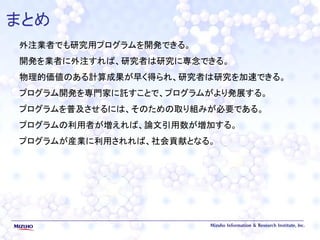 まとめ
外注業者でも研究用プログラムを開発できる。
開発を業者に外注すれば、研究者は研究に専念できる。
物理的価値のある計算成果が早く得られ、研究者は研究を加速できる。
プログラム開発を専門家に託すことで、プログラムがより発展する。
プログラムを普及させるには、そのための取り組みが必要である。
プログラムの利用者が増えれば、論文引用数が増加する。
プログラムが産業に利用されれば、社会貢献となる。
 