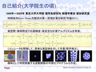自己紹介(大学院生の頃)
1998年～2003年 東京大学大学院 理学系研究科 物理学専攻 塚田研究室
時間依存Kohn-Sham方程式の第一原理計算を研究(学振DC1)。
実空間・実時間法での高精度・高安定な計算アルゴリズムを考案。
シミュレータを開発して、簡単な実証例を示して卒業(理学博士)。
趣味として時間発展する波動関数の可視化プログラムも作成。









n
tftttVVVVV
m
t
t
2
nnnextXCH
PPnon
ions
PPloc
ions
2
n ),(),(),()(][ˆ
2
),(i rrrr 


  
),(
4
exp
2
exp
2
exp
)(][expˆ
2
exp
2
exp
4
exp),(
n
PPloc
ions
PPnon
ions
extXCH
PPnon
ions
PPloc
ionsn
t
t
iV
t
iV
t
i
tVVVtiV
t
iV
t
i
t
itt
r
r















 





 




 



 








 