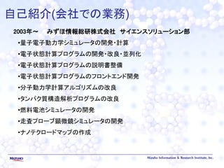 自己紹介(会社での業務)
2003年～ みずほ情報総研株式会社 サイエンスソリューション部
•量子電子動力学シミュレータの開発・計算
•電子状態計算プログラムの開発・改良・並列化
•電子状態計算プログラムの説明書整備
•電子状態計算プログラムのフロントエンド開発
•分子動力学計算アルゴリズムの改良
•タンパク質構造解析プログラムの改良
•燃料電池シミュレータの開発
•走査プローブ顕微鏡シミュレータの開発
•ナノテクロードマップの作成
 