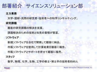 部署紹介 サイエンスソリューション部
主力業務
大学・国研・民間の研究者・技術者への科学コンサルティング。
研究課題
顧客の研究課題の解決を支援。
課題解決のための技術と知見の蓄積が豊富。
ソフトウェア
新規ソフトウェアを自社で開発して顧客に納品。
市販ソフトウェアを使用して計算結果を顧客に報告。
市販ソフトウェアとサポートを併せて顧客に販売。
スタッフ
数学、物理、化学、生物、工学の修士・博士卒の技術者約60人
 
