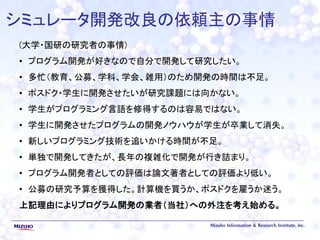 シミュレータ開発改良の依頼主の事情
(大学・国研の研究者の事情)
• プログラム開発が好きなので自分で開発して研究したい。
• 多忙（教育、公募、学科、学会、雑用）のため開発の時間は不足。
• ポスドク・学生に開発させたいが研究課題には向かない。
• 学生がプログラミング言語を修得するのは容易ではない。
• 学生に開発させたプログラムの開発ノウハウが学生が卒業して消失。
• 新しいプログラミング技術を追いかける時間が不足。
• 単独で開発してきたが、長年の複雑化で開発が行き詰まり。
• プログラム開発者としての評価は論文著者としての評価より低い。
• 公募の研究予算を獲得した。計算機を買うか、ポスドクを雇うか迷う。
上記理由によりプログラム開発の業者（当社）への外注を考え始める。
 