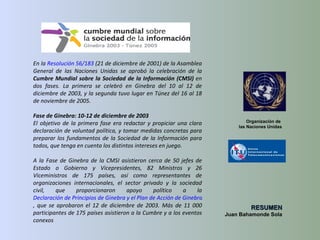 En la  Resolución 56/183  (21 de diciembre de 2001) de la Asamblea General de las Naciones Unidas se aprobó la celebración de la  Cumbre Mundial sobre la Sociedad de la Información (CMSI)  en dos fases. La primera se celebró en Ginebra del 10 al 12 de diciembre de 2003, y la segunda tuvo lugar en Túnez del 16 al 18 de noviembre de 2005. Fase de Ginebra: 10-12 de diciembre de 2003 El objetivo de la primera fase era redactar y propiciar una clara declaración de voluntad política, y tomar medidas concretas para preparar los fundamentos de la Sociedad de la Información para todos, que tenga en cuenta los distintos intereses en juego. A la Fase de Ginebra de la CMSI asistieron cerca de 50 jefes de Estado o Gobierno y Vicepresidentes, 82 Ministros y 26 Viceministros de 175 países, así como representantes de organizaciones internacionales, el sector privado y la sociedad civil, que proporcionaron apoyo político a la  Declaración de Principios de Ginebra y el Plan de Acción de Ginebra , que se aprobaron el 12 de diciembre de 2003. Más de 11 000 participantes de 175 países asistieron a la Cumbre y a los eventos conexos Organización de  las Naciones Unidas RESUMEN Juan Bahamonde Sola 