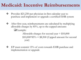Medicaid: Incentive Reimbursements
    Provides $21,250 per physician in first calendar year to
    purchase and implement or upgrade a certified EHR system

    After first year, reimbursements are calculated by multiplying
    allowable charges by 85%, up to the capped amounts
         Example:
                Allowable charges for second year = $10,000
                $10,000*85% = $8,500 (Capped amount for second
                  year)

    EP must commit 15% of costs towards EHR purchase and
    implementation or upgrade
 