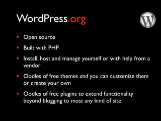 WordPress.org
•   Open source
•   Built with PHP
•   Install, host and manage yourself or with help from a
    vendor
•   Oodles of free themes and you can customize them
    or create your own
•   Oodles of free plugins to extend functionality
    beyond blogging to most any kind of site
 