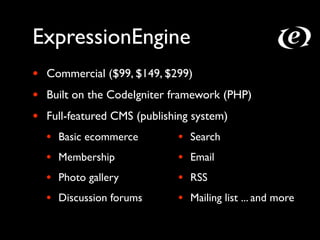 ExpressionEngine
•   Commercial ($99, $149, $299)
•   Built on the CodeIgniter framework (PHP)
•   Full-featured CMS (publishing system)
    •   Basic ecommerce       •   Search
    •   Membership            •   Email
    •   Photo gallery         •   RSS
    •   Discussion forums     •   Mailing list ... and more
 