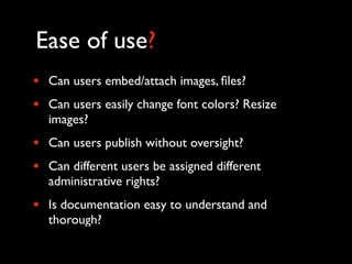 Ease of use?
•   Can users embed/attach images, ﬁles?
•   Can users easily change font colors? Resize
    images?
•   Can users publish without oversight?
•   Can different users be assigned different
    administrative rights?
•   Is documentation easy to understand and
    thorough?
 