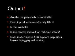 Output?
•   Are the templates fully customizable?
•   Does it produce human-friendly URLs?
•   Is RSS available?
•   Is site content indexed for real-time search?
•   Does it offer built-in SEO support (page titles,
    keywords, tagging, redirection)
 