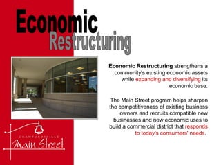 Economic Restructuring  strengthens a community's existing economic assets while  expanding and diversifying  its economic base. Economic Restructuring The Main Street program helps sharpen the competitiveness of existing business owners and recruits compatible new businesses and new economic uses to build a commercial district that  responds to today's consumers' needs .  