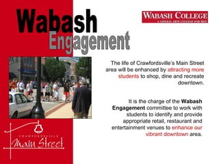 Wabash Engagement The life of Crawfordsville’s Main Street area will be enhanced by  attracting more students  to shop, dine and recreate downtown. It is the charge of the  Wabash Engagement  committee to work with students to identify and provide appropriate retail, restaurant and entertainment venues to  enhance our vibrant downtown  area. 