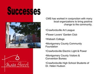 Successes CMS has worked in conjunction with many local organizations to bring positive change to the community. Crawfordsville Art League Flower Lovers’ Garden Club Wabash College Montgomery County Community Foundation Crawfordsville Electric Light & Power Montgomery County Visitors & Convention Bureau Crawfordsville High School Students of Dr. Helen Hudson 