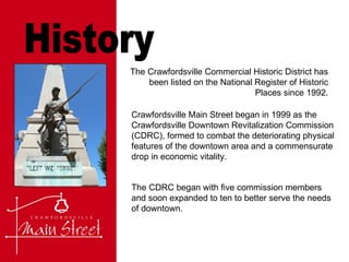 History The Crawfordsville Commercial Historic District has been listed on the National Register of Historic Places since 1992. Crawfordsville Main Street began in 1999 as the Crawfordsville Downtown Revitalization Commission (CDRC), formed to combat the deteriorating physical features of the downtown area and a commensurate drop in economic vitality. The CDRC began with five commission members and soon expanded to ten to better serve the needs of downtown. 