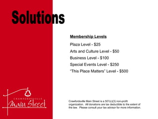 Solutions Crawfordsville Main Street is a 501(c)(3) non-profit organization.  All donations are tax deductible to the extent of the law.  Please consult your tax advisor for more information.  Membership Levels Plaza Level - $25  Arts and Culture Level - $50 Business Level - $100  Special Events Level - $250  “This Place Matters” Level - $500 
