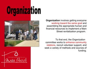 Organization Organization  involves getting everyone  working toward the same goal  and assembling the appropriate human and financial resources to implement a Main Street revitalization program.  To that end, the Organization  committee works to  enhance community relations , recruit volunteer support, and seek a variety of methods and sources of funding. 