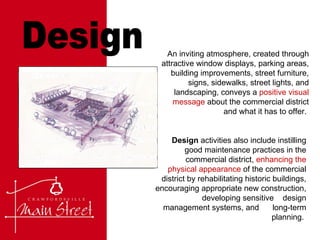 Design An inviting atmosphere, created through attractive window displays, parking areas, building improvements, street furniture, signs, sidewalks, street lights, and landscaping, conveys a  positive visual message  about the commercial district and what it has to offer.  Design  activities also include instilling good maintenance practices in the commercial district,  enhancing the physical appearance  of the commercial district by rehabilitating historic buildings, encouraging appropriate new construction, developing sensitive  design management systems, and  long-term planning.  