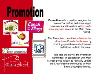 Promotion The Promotion committee  enhances the downtown Crawfordsville area  by providing special events to increase pedestrian traffic in the area.  Promotion  sells a positive image of the commercial district and encourages consumers and investors to  live, work, shop, play and invest  in the Main Street district.  It is also the duty of the Promotion committee, in cooperation with Main Street’s press liaison, to regularly update the Crawfordsville community on Main Street accomplishments.  