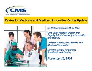 Center for Medicare and Medicaaid Innovvaation Centter Updatte 
eDr. Patrick Conway, M.D., MSc CMS Chief Medical Officer and Deputy Administrator for Innovation and QualityDirector, Center for Medicare and Medicaid innovationDirector, Center for Clinical Standards and QualityNovember 10, 2014  