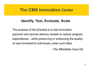 The purpose of the [Center] is to test innovative 
payment and service delivery models to reduce program 
expenditures…while preserving or enhancing the quality 
of care furnished to individuals under such titles. 
- The Affordable CareAct 
Identify, Test, Evaluate, Scale 
The CMS Innovation Center 
11 
 