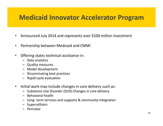 Medicaid Innovator Accelerator Program 
• Announced July 2014 and represents over $100 million investment 
• Partnership between Medicaid and CMMI 
• Offering states technical assistance in: 
– Data analytics 
– Quality measures 
– Model development 
– Disseminating best practices 
– Rapid cycle evaluation 
• Initial work may include changes in care delivery such as: 
– Substance Use Disorder (SUD) Changes in care delivery 
– Behavioral health 
– Long‐ term services and supports & community integration 
– Superutilizers 
– Perinatal 
19 
 