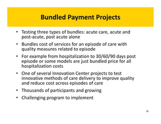Bundled Payment Projects 
• Testing three types of bundles: acute care, acute and 
post‐acute, post acute alone 
• Bundles cost of services for an episode of care with 
quality measures related to episode 
• For example from hospitalization to 30/60/90 days post 
episode or some models are just bundled price for all 
hospitalization costs 
• One of several Innovation Center projects to test 
innovative methods of care delivery to improve quality 
and reduce cost across episodes of care 
• Thousands of participants and growing 
• Challenging program to implement 
20 
 