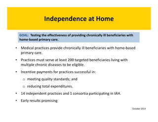 • Medical practices provide chronically ill beneficiaries with home‐based 
primary care. 
• Practices must serve at least 200 targeted beneficiaries living with 
multiple chronic diseases to be eligible. 
• Incentive payments for practices successful in: 
o meeting quality standards; and 
o reducing total expenditures. 
• 14 independent practices and 1 consortia participating in IAH. 
• Early results promising 
GOAL: Testing the effectiveness of providing chronically ill beneficiaries with 
home‐based primary care. 
Independence at Home 
October 2014 
 