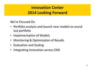 Innovation Center 
2014 Looking Forward 
We’re Focused On 
• Portfolio analysis and launch new models to round 
out portfolio 
• Implementation of Models 
• Monitoring & Optimization of Results 
• Evaluation and Scaling 
• Integrating Innovation across CMS 
29 
 