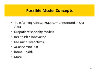 Possible Model Concepts 
ossible • Transforming Clinical Practice – announced in Oct 
2014 
• Outpatient specialty models 
• Health Plan Innovation 
• Consumer Incentives 
• ACOs version 2.0 
• Home Health 
• More….. 
30 
 