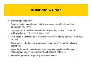 What can we do? 
t • Eliminate patient harm 
• Focus on better care, better health, and lower costs for the patient 
population you serve 
• Engage in accountable care and other alternative contracts based on 
achieving better outcomes at lower cost 
• Participate in CMMI and other innovative models of care delivery – test new 
models 
• Test models to better coordinate care for people with multiple chronic 
conditions 
• Invest in the quality infrastructure necessary to improve and engage in 
collaborative Quality Improvement and learning networks 
• Relentless pursuit of improving health outcomes 
31 
 