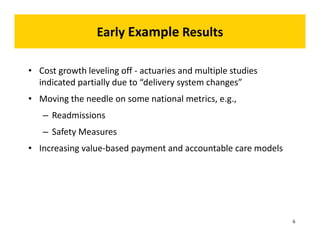 Early Example Results 
• Cost growth leveling off ‐ actuaries and multiple studies 
indicated partially due to “delivery system changes” 
• Moving the needle on some national metrics, e.g., 
– Readmissions 
– Safety Measures 
• Increasing value‐based payment and accountable care models 
6 
 