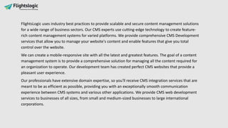 FlightsLogic uses industry best practices to provide scalable and secure content management solutions
for a wide range of business sectors. Our CMS experts use cutting-edge technology to create feature-
rich content management systems for varied platforms. We provide comprehensive CMS Development
services that allow you to manage your website's content and enable features that give you total
control over the website.
We can create a mobile-responsive site with all the latest and greatest features. The goal of a content
management system is to provide a comprehensive solution for managing all the content required for
an organization to operate. Our development team has created perfect CMS websites that provide a
pleasant user experience.
Our professionals have extensive domain expertise, so you'll receive CMS integration services that are
meant to be as efficient as possible, providing you with an exceptionally smooth communication
experience between CMS systems and various other applications. We provide CMS web development
services to businesses of all sizes, from small and medium-sized businesses to large international
corporations.
 