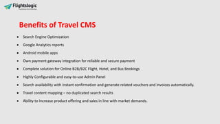  Search Engine Optimization
 Google Analytics reports
 Android mobile apps
 Own payment gateway integration for reliable and secure payment
 Complete solution for Online B2B/B2C Flight, Hotel, and Bus Bookings
 Highly Configurable and easy-to-use Admin Panel
 Search availability with instant confirmation and generate related vouchers and invoices automatically.
 Travel content mapping – no duplicated search results
 Ability to Increase product offering and sales in line with market demands.
Benefits of Travel CMS
 