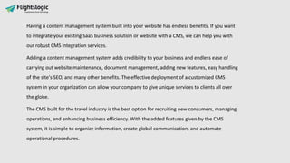 Having a content management system built into your website has endless benefits. If you want
to integrate your existing SaaS business solution or website with a CMS, we can help you with
our robust CMS integration services.
Adding a content management system adds credibility to your business and endless ease of
carrying out website maintenance, document management, adding new features, easy handling
of the site's SEO, and many other benefits. The effective deployment of a customized CMS
system in your organization can allow your company to give unique services to clients all over
the globe.
The CMS built for the travel industry is the best option for recruiting new consumers, managing
operations, and enhancing business efficiency. With the added features given by the CMS
system, it is simple to organize information, create global communication, and automate
operational procedures.
 