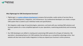 Why FlightsLogic for CMS Development Services?
• FlightsLogic is a custom software development company that provides a wide variety of services like as
custom CMS development, integration, and maintenance. Our professional developers can create a unique
CMS system that is suited to your individual needs and specifications.
• We integrate a wide range of essential plugins, extensions, and tools with your existing CMS solutions and
business systems for a more simplified approach to your operations, maximizing productivity and increasing
ROI.
• Our CMS developers are skilled in creating and customizing CMS systems for all types of industries. We
specialize in developing feature-rich CMS websites that will give you a competitive advantage online. Your
website will also have social media integration to help you expand your business's online presence.
 