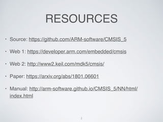 RESOURCES
? Source: https://github.com/ARM-software/CMSIS_5
? Web 1: https://developer.arm.com/embedded/cmsis
? Web 2: http://www2.keil.com/mdk5/cmsis/
? Paper: https://arxiv.org/abs/1801.06601
? Manual: http://arm-software.github.io/CMSIS_5/NN/html/
index.html
2
 