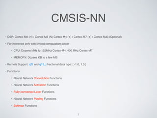 CMSIS-NN
? DSP: Cortex-M0 (N) / Cortex-M3 (N) Cortex-M4 (Y) / Cortex-M7 (Y) / Cortex-M33 (Optional)
? For inference only with limited computation power
? CPU: Dozens MHz to 192MHz Cortex-M4, 400 MHz Cortex-M7
? MEMORY: Dozens KB to a few MB
? Kernels Support: q7t and q15_t fractional data type: [ -1.0, 1.0 )
? Functions
? Neural Network Convolution Functions
? Neural Network Activation Functions
? Fully-connected Layer Functions
? Neural Network Pooling Functions
? Softmax Functions
5
 