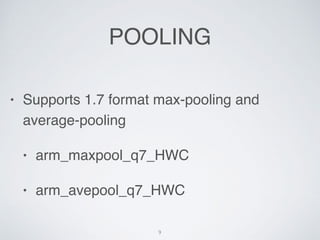 POOLING
? Supports 1.7 format max-pooling and
average-pooling
? arm_maxpool_q7_HWC
? arm_avepool_q7_HWC
9
 