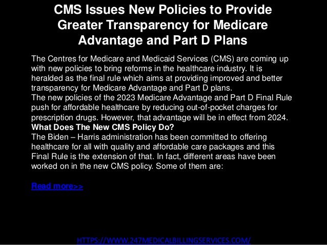 CMS Issues New Policies to Provide
Greater Transparency for Medicare
Advantage and Part D Plans
HTTPS://WWW.247MEDICALBILLINGSERVICES.COM/
The Centres for Medicare and Medicaid Services (CMS) are coming up
with new policies to bring reforms in the healthcare industry. It is
heralded as the final rule which aims at providing improved and better
transparency for Medicare Advantage and Part D plans.
The new policies of the 2023 Medicare Advantage and Part D Final Rule
push for affordable healthcare by reducing out-of-pocket charges for
prescription drugs. However, that advantage will be in effect from 2024.
What Does The New CMS Policy Do?
The Biden – Harris administration has been committed to offering
healthcare for all with quality and affordable care packages and this
Final Rule is the extension of that. In fact, different areas have been
worked on in the new CMS policy. Some of them are:
Read more>>
 