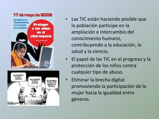 Las TIC están haciendo posible que la población participe en la ampliación e intercambio del conocimiento humano, contribuyendo a la educación, la salud y la ciencia. El papel de las TIC en el progreso y la protección de los niños contra cualquier tipo de abuso. Eliminar la brecha digital promoviendo la participación de la mujer hacia la igualdad entre géneros. 