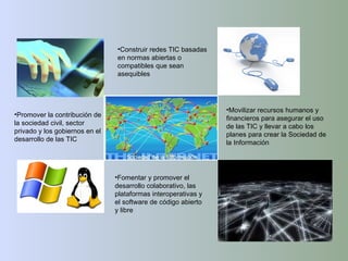 Construir redes TIC basadas en normas abiertas o compatibles que sean asequibles Fomentar y promover el desarrollo colaborativo, las plataformas interoperativas y el software de código abierto y libre Movilizar recursos humanos y financieros para asegurar el uso de las TIC y llevar a cabo los planes para crear la Sociedad de la Información Promover la contribución de la sociedad civil, sector privado y los gobiernos en el desarrollo de las TIC 