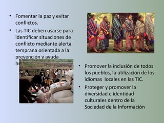 Promover la inclusión de todos los pueblos, la utilización de los idiomas  locales en las TIC. Proteger y promover la diversidad e identidad culturales dentro de la Sociedad de la Información Fomentar la paz y evitar conflictos. Las TIC deben usarse para identificar situaciones de conflicto mediante alerta temprana orientada a la prevención y ayuda humanitaria. 