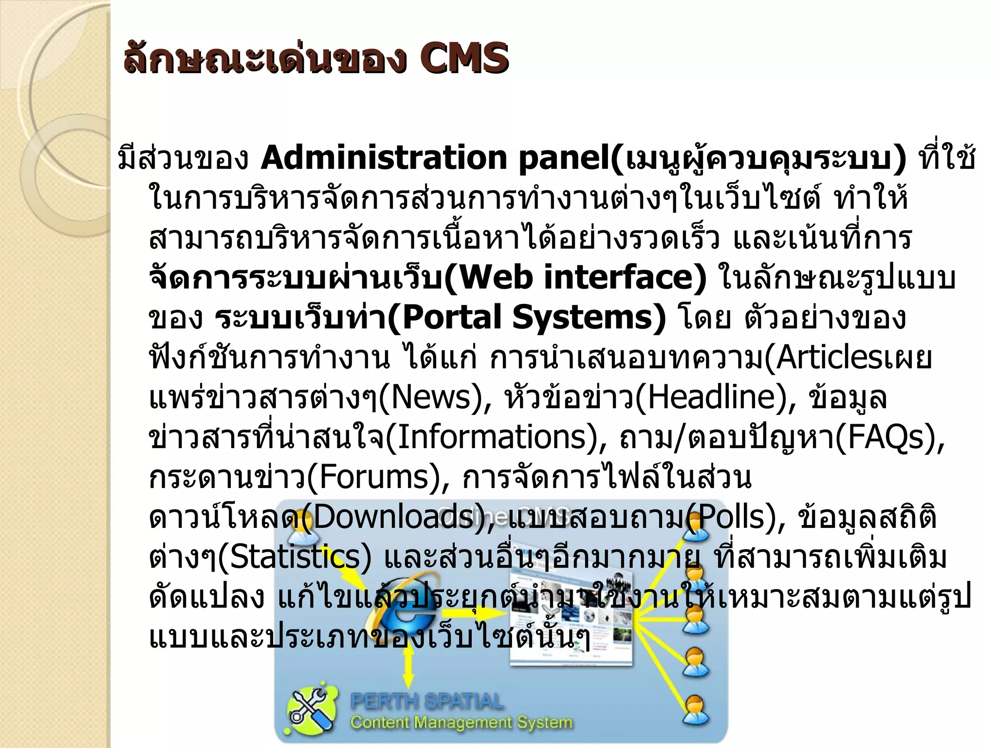 ลักษณะเด่นของ CMS

มีส่วนของ Administration panel(เมนูผู้ควบคุมระบบ) ทีใช้     ่
   ในการบริหารจัดการส่วนการทำางานต่างๆในเว็บไซต์ ทำาให้
   สามารถบริหารจัดการเนื้อหาได้อย่างรวดเร็ว และเน้นทีการ
                                                     ่
   จัดการระบบผ่านเว็บ(Web interface) ในลักษณะรูปแบบ
   ของ ระบบเว็บท่า(Portal Systems) โดย ตัวอย่างของ
   ฟังก์ชันการทำางาน ได้แก่ การนำาเสนอบทความ(Articlesเผย
   แพร่ข่าวสารต่างๆ(News), หัวข้อข่าว(Headline), ข้อมูล
   ข่าวสารที่นาสนใจ(Informations), ถาม/ตอบปัญหา(FAQs),
              ่
   กระดานข่าว(Forums), การจัดการไฟล์ในส่วน
   ดาวน์โหลด(Downloads), แบบสอบถาม(Polls), ข้อมูลสถิติ
   ต่างๆ(Statistics) และส่วนอื่นๆอีกมากมาย ทีสามารถเพิ่มเติม
                                             ่
   ดัดแปลง แก้ไขแล้วประยุกต์นำามาใช้งานให้เหมาะสมตามแต่รูป
   แบบและประเภทของเว็บไซต์นนๆ    ั้
 