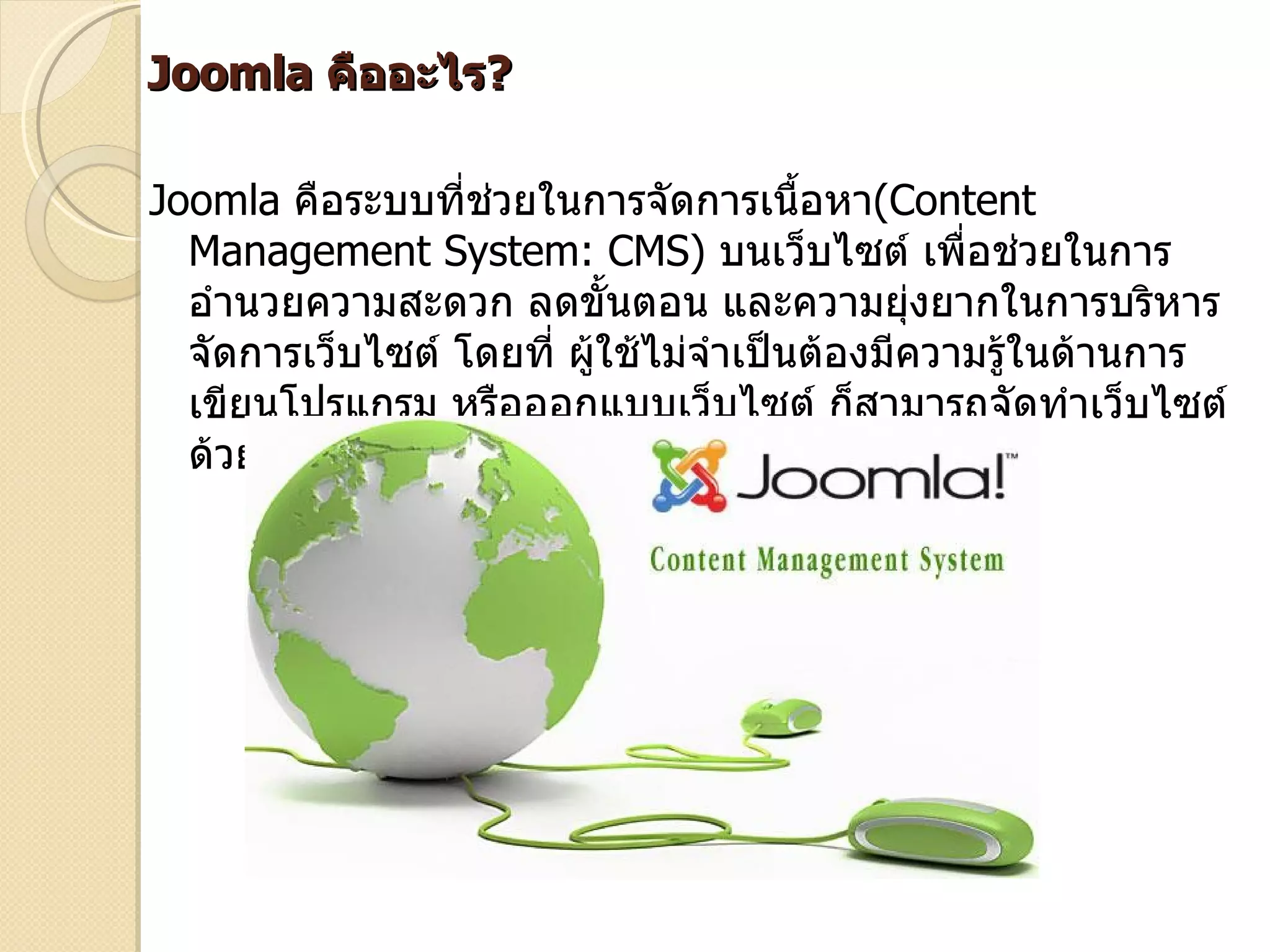 Joomla คืออะไร?

Joomla คือระบบที่ช่วยในการจัดการเนื้อหา(Content
  Management System: CMS) บนเว็บไซต์ เพื่อช่วยในการ
  อำานวยความสะดวก ลดขั้นตอน และความยุ่งยากในการบริหาร
  จัดการเว็บไซต์ โดยที่ ผูใช้ไม่จำาเป็นต้องมีความรู้ในด้านการ
                          ้
  เขียนโปรแกรม หรือออกแบบเว็บไซต์ ก็สามารถจัดทำาเว็บไซต์
  ด้วยตัวเองได้
 