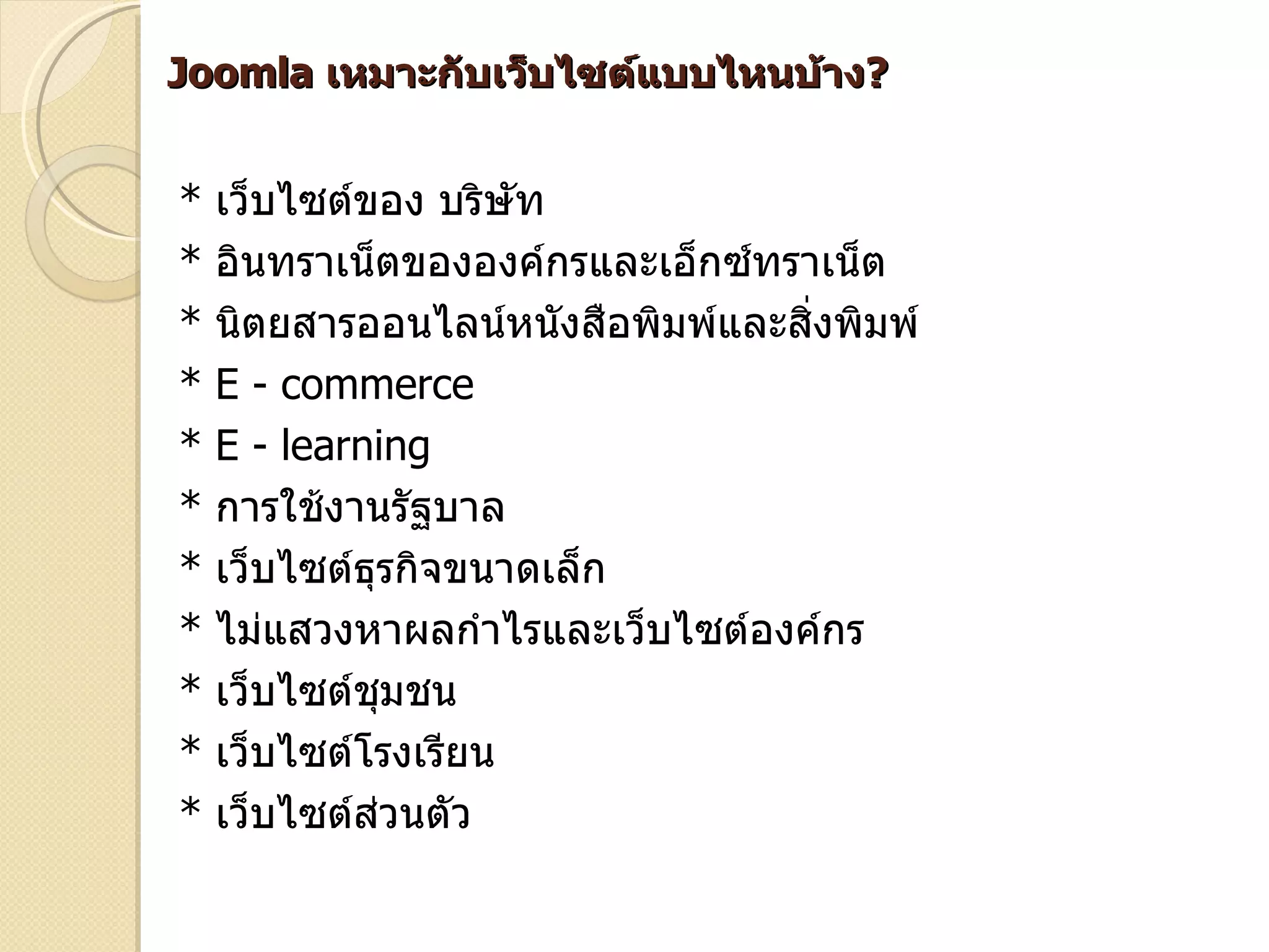 Joomla เหมาะกับเว็บไซต์แบบไหนบ้าง?


*   เว็บไซต์ของ บริษทั
*   อินทราเน็ตขององค์กรและเอ็กซ์ทราเน็ต
*   นิตยสารออนไลน์หนังสือพิมพ์และสิ่งพิมพ์
*   E - commerce
*   E - learning
*   การใช้งานรัฐบาล
*   เว็บไซต์ธรกิจขนาดเล็ก
             ุ
*   ไม่แสวงหาผลกำาไรและเว็บไซต์องค์กร
*   เว็บไซต์ชมชน
               ุ
*   เว็บไซต์โรงเรียน
*   เว็บไซต์ส่วนตัว
 