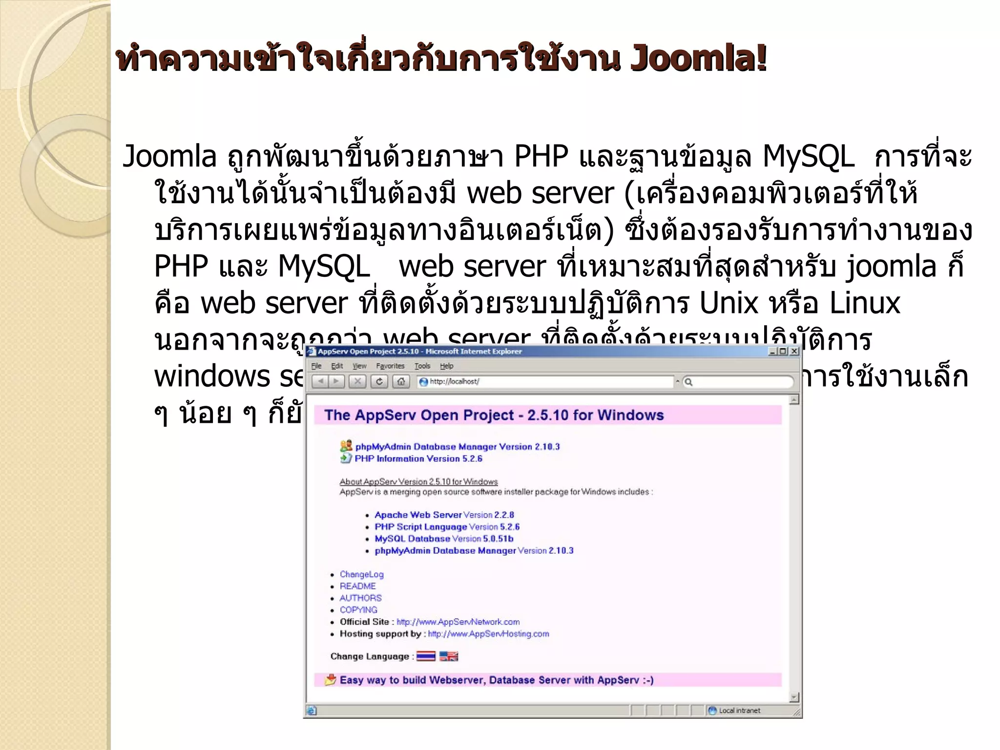 ทำาความเข้าใจเกียวกับการใช้งาน Joomla!
                ่

Joomla ถูกพัฒนาขึนด้วยภาษา PHP และฐานข้อมูล MySQL การที่จะ
                     ้
  ใช้งานได้นั้นจำาเป็นต้องมี web server (เครื่องคอมพิวเตอร์ที่ให้
  บริการเผยแพร่ขอมูลทางอินเตอร์เน็ต) ซึ่งต้องรองรับการทำางานของ
                   ้
  PHP และ MySQL web server ที่เหมาะสมที่สุดสำาหรับ joomla ก็
  คือ web server ที่ติดตั้งด้วยระบบปฏิบติการ Unix หรือ Linux
                                        ั
  นอกจากจะถูกกว่า web server ที่ติดตั้งด้วยระบบปฏิบติการ
                                                      ั
  windows server เพราะไม่ต้องเสียค่าลิขสิทธิ์ ปัญหาการใช้งานเล็ก
  ๆ น้อย ๆ ก็ยังมีน้อยกว่า windows server
 