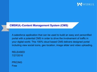 CMSKUL-Content Management System (CMS)
A salesforce application that can be used to build an easy and personified
portal with a potential CMS in order to drive the involvement of traffic in
your digital world. This 100% cloud based CMS delivers designed portal
including view social icons, geo location, image slider and video uploading.
RELEASED
7/27/2016
PRICING
Free
 